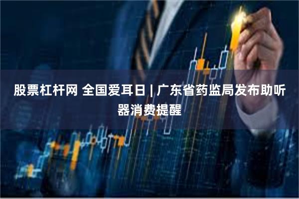 股票杠杆网 全国爱耳日 | 广东省药监局发布助听器消费提醒