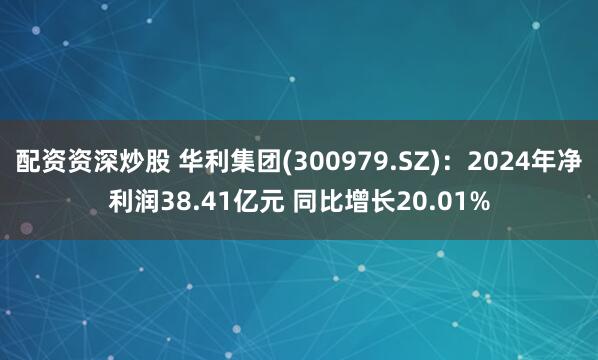 配资资深炒股 华利集团(300979.SZ)：2024年净利润38.41亿元 同比增长20.01%