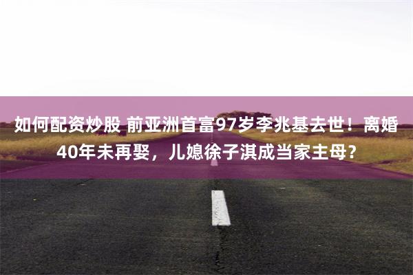 如何配资炒股 前亚洲首富97岁李兆基去世！离婚40年未再娶，儿媳徐子淇成当家主母？