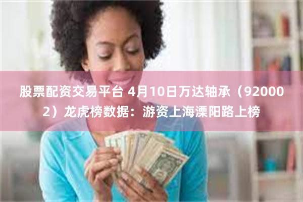 股票配资交易平台 4月10日万达轴承（920002）龙虎榜数据：游资上海溧阳路上榜