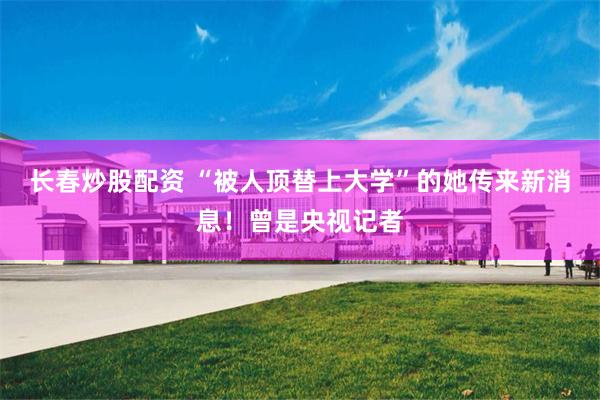 长春炒股配资 “被人顶替上大学”的她传来新消息！曾是央视记者