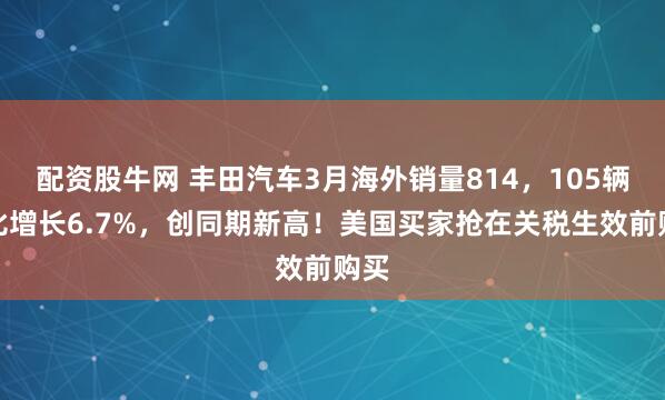 配资股牛网 丰田汽车3月海外销量814，105辆同比增长6.7%，创同期新高！美国买家抢在关税生效前购买