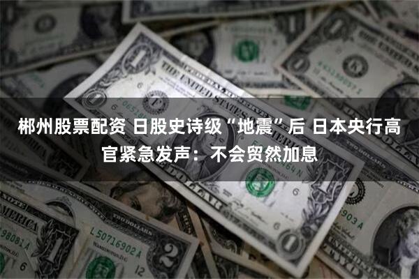郴州股票配资 日股史诗级“地震”后 日本央行高官紧急发声：不会贸然加息