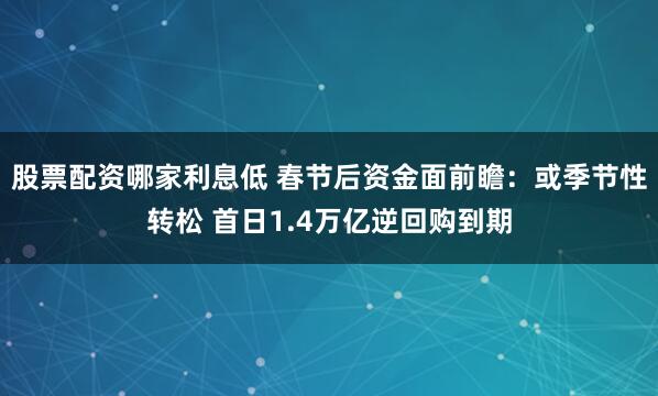 股票配资哪家利息低 春节后资金面前瞻：或季节性转松 首日1.4万亿逆回购到期
