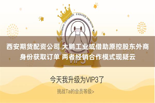 西安期货配资公司 大鹏工业或借助原控股东外商身份获取订单 两者经销合作模式现疑云