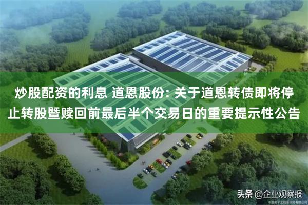 炒股配资的利息 道恩股份: 关于道恩转债即将停止转股暨赎回前最后半个交易日的重要提示性公告