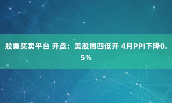 股票买卖平台 开盘：美股周四低开 4月PPI下降0.5%