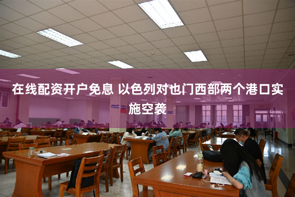 在线配资开户免息 以色列对也门西部两个港口实施空袭