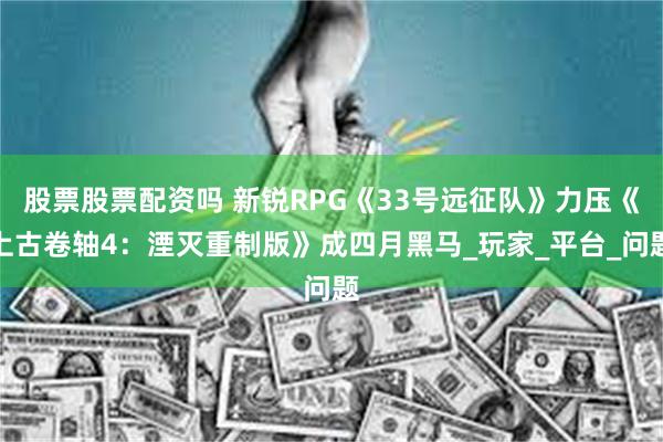 股票股票配资吗 新锐RPG《33号远征队》力压《上古卷轴4：湮灭重制版》成四月黑马_玩家_平台_问题