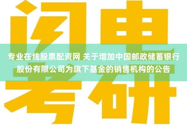 专业在线股票配资网 关于增加中国邮政储蓄银行股份有限公司为旗下基金的销售机构的公告