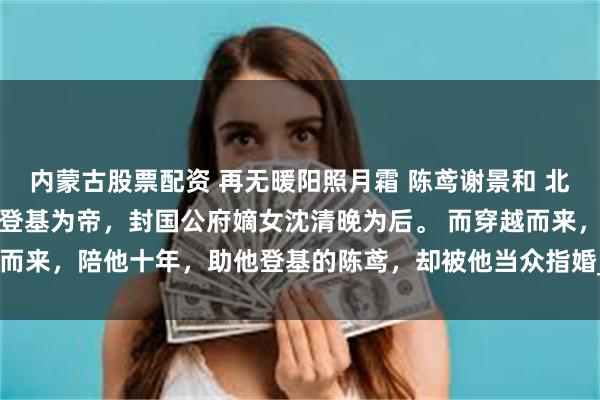 内蒙古股票配资 再无暖阳照月霜 陈鸢谢景和 北澜三十二年，太子谢景和登基为帝，封国公府嫡女沈清晚为后。 而穿越而来，陪他十年，助他登基的陈鸢，却被他当众指婚_谢远宁_怪物_书房
