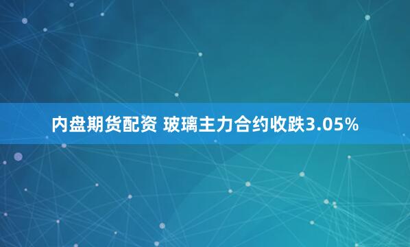 内盘期货配资 玻璃主力合约收跌3.05%