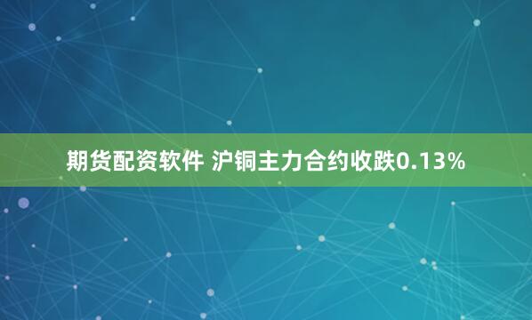 期货配资软件 沪铜主力合约收跌0.13%