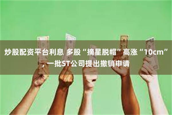 炒股配资平台利息 多股“摘星脱帽”高涨“10cm”, 一批ST公司提出撤销申请