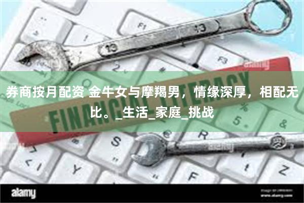 券商按月配资 金牛女与摩羯男，情缘深厚，相配无比。_生活_家庭_挑战