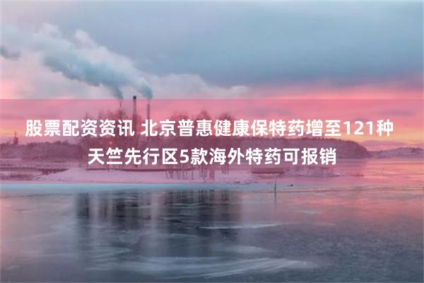 股票配资资讯 北京普惠健康保特药增至121种 天竺先行区5款海外特药可报销