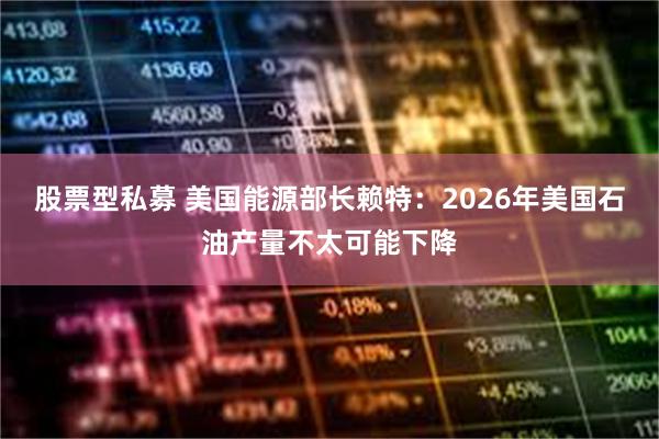 股票型私募 美国能源部长赖特：2026年美国石油产量不太可能下降