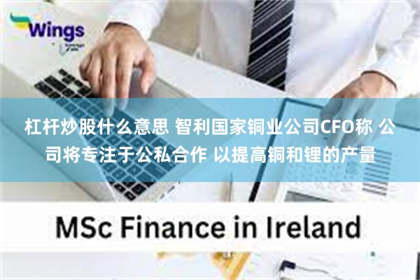 杠杆炒股什么意思 智利国家铜业公司CFO称 公司将专注于公私合作 以提高铜和锂的产量