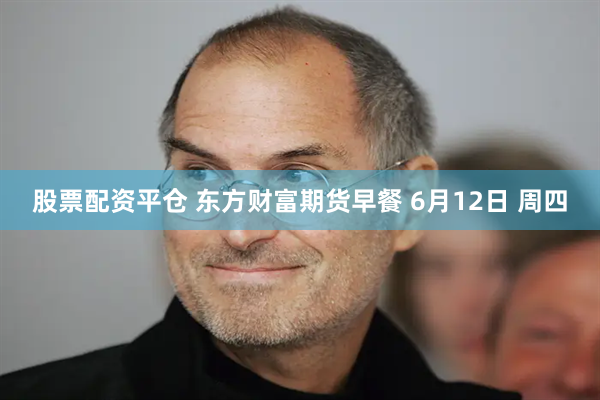 股票配资平仓 东方财富期货早餐 6月12日 周四