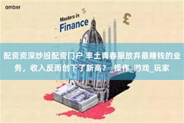 配资资深炒股配资门户 率土青春服放弃最赚钱的业务，收入反而创下了新高？_操作_游戏_玩家