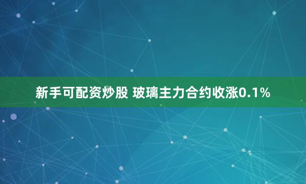 新手可配资炒股 玻璃主力合约收涨0.1%