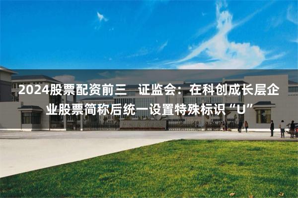2024股票配资前三   证监会：在科创成长层企业股票简称后统一设置特殊标识“U”