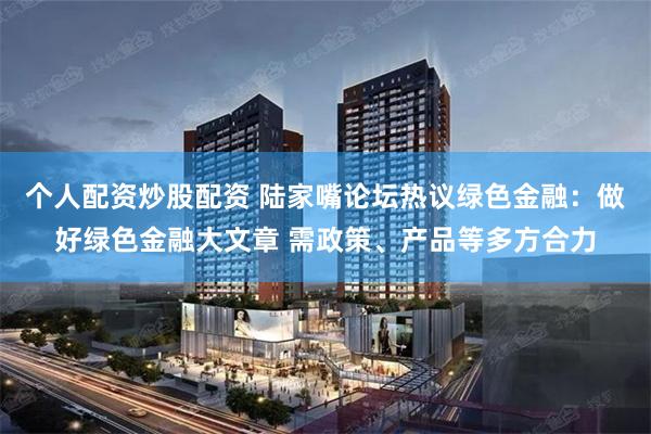 个人配资炒股配资 陆家嘴论坛热议绿色金融：做好绿色金融大文章 需政策、产品等多方合力