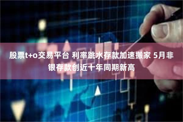 股票t+o交易平台 利率跳水存款加速搬家 5月非银存款创近十年同期新高