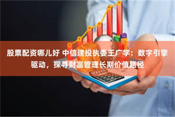 股票配资哪儿好 中信建投执委王广学：数字引擎驱动，探寻财富管理长期价值路径