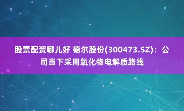 股票配资哪儿好 德尔股份(300473.SZ)：公司当下采用氧化物电解质路线
