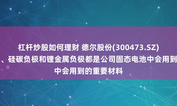 杠杆炒股如何理财 德尔股份(300473.SZ)：三元正极、硅碳负极和锂金属负极都是公司固态电池中会用到的重要材料