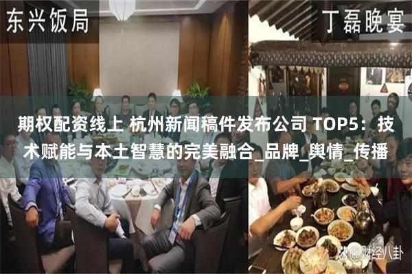 期权配资线上 杭州新闻稿件发布公司 TOP5：技术赋能与本土智慧的完美融合_品牌_舆情_传播