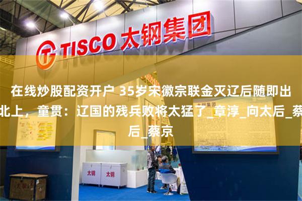 在线炒股配资开户 35岁宋徽宗联金灭辽后随即出兵北上，童贯：辽国的残兵败将太猛了_章淳_向太后_蔡京