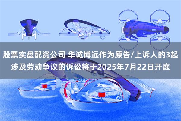股票实盘配资公司 华诚博远作为原告/上诉人的3起涉及劳动争议的诉讼将于2025年7月22日开庭