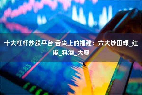 十大杠杆炒股平台 舌尖上的福建：六大炒田螺_红椒_料酒_大蒜