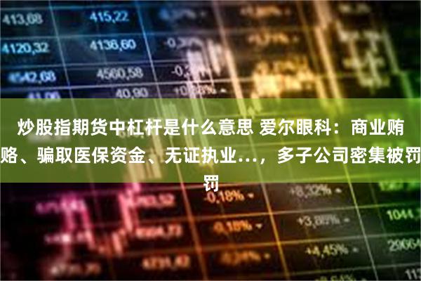 炒股指期货中杠杆是什么意思 爱尔眼科：商业贿赂、骗取医保资金、无证执业…，多子公司密集被罚