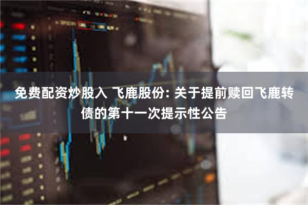 免费配资炒股入 飞鹿股份: 关于提前赎回飞鹿转债的第十一次提示性公告