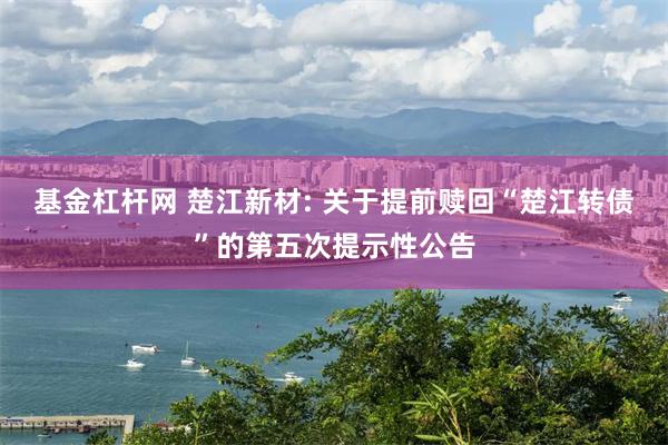 基金杠杆网 楚江新材: 关于提前赎回“楚江转债”的第五次提示性公告