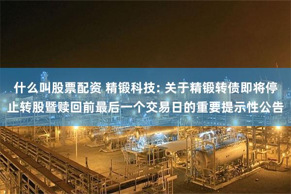 什么叫股票配资 精锻科技: 关于精锻转债即将停止转股暨赎回前最后一个交易日的重要提示性公告