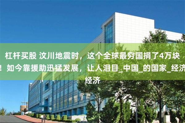 杠杆买股 汶川地震时，这个全球最穷国捐了4万块！如今靠援助迅猛发展，让人泪目_中国_的国家_经济