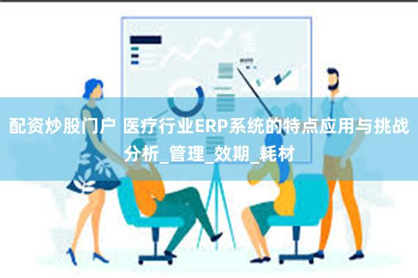 配资炒股门户 医疗行业ERP系统的特点应用与挑战分析_管理_效期_耗材