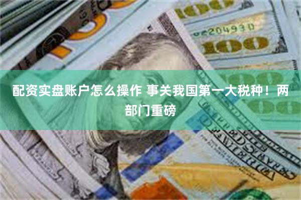 配资实盘账户怎么操作 事关我国第一大税种！两部门重磅