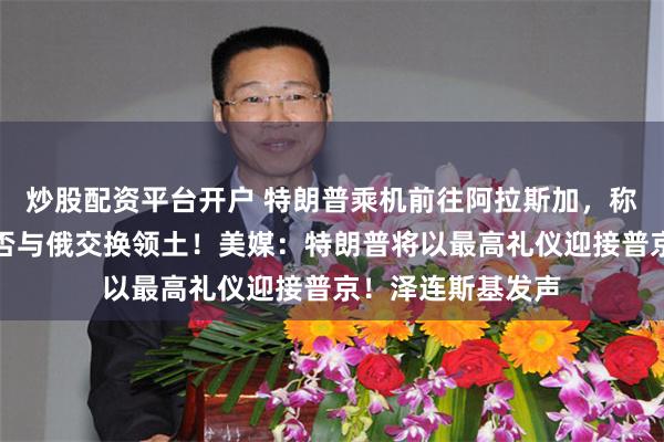 炒股配资平台开户 特朗普乘机前往阿拉斯加，称乌将自行决定是否与俄交换领土！美媒：特朗普将以最高礼仪迎接普京！泽连斯基发声