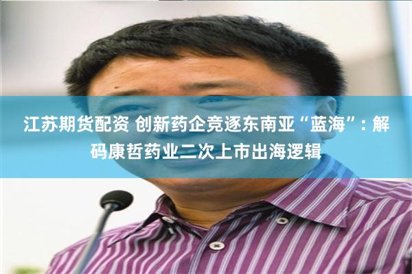 江苏期货配资 创新药企竞逐东南亚“蓝海”: 解码康哲药业二次上市出海逻辑