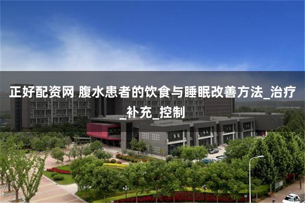 正好配资网 腹水患者的饮食与睡眠改善方法_治疗_补充_控制