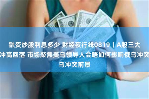 融资炒股利息多少 财经夜行线0819丨A股三大指数冲高回落 市场聚焦美乌领导人会晤如何影响俄乌冲突前景