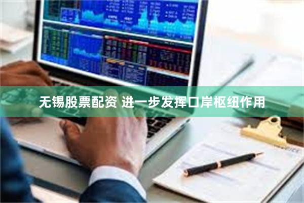 无锡股票配资 进一步发挥口岸枢纽作用