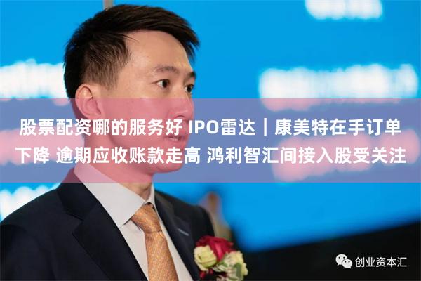 股票配资哪的服务好 IPO雷达｜康美特在手订单下降 逾期应收账款走高 鸿利智汇间接入股受关注
