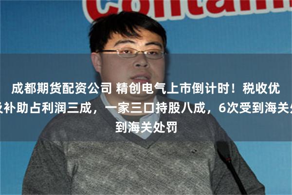 成都期货配资公司 精创电气上市倒计时！税收优惠及补助占利润三成，一家三口持股八成，6次受到海关处罚
