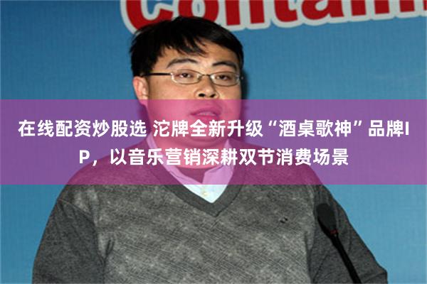 在线配资炒股选 沱牌全新升级“酒桌歌神”品牌IP，以音乐营销深耕双节消费场景